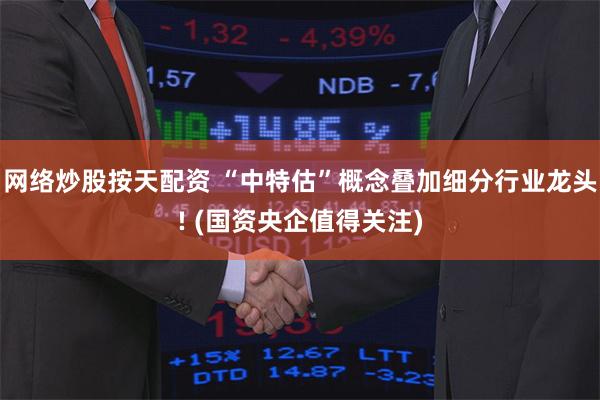 网络炒股按天配资 “中特估”概念叠加细分行业龙头! (国资央企值得关注)