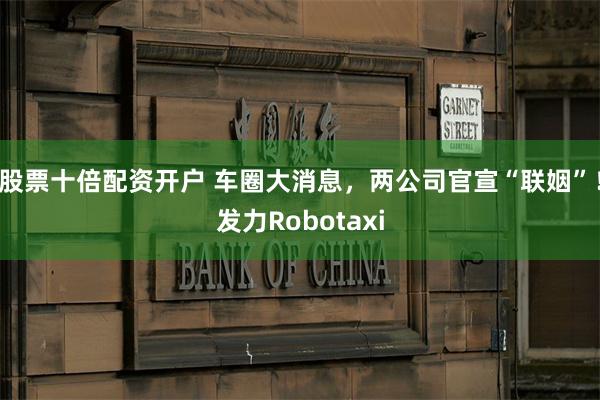 股票十倍配资开户 车圈大消息，两公司官宣“联姻”！发力Robotaxi