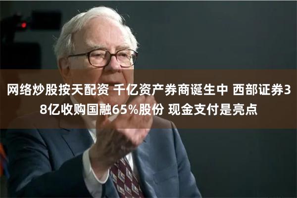 网络炒股按天配资 千亿资产券商诞生中 西部证券38亿收购国融65%股份 现金支付是亮点