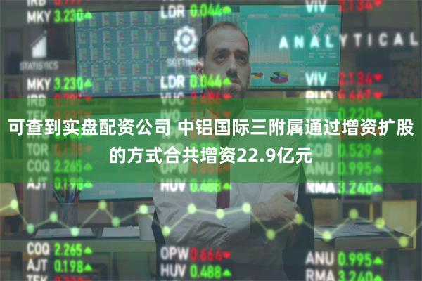 可查到实盘配资公司 中铝国际三附属通过增资扩股的方式合共增资22.9亿元