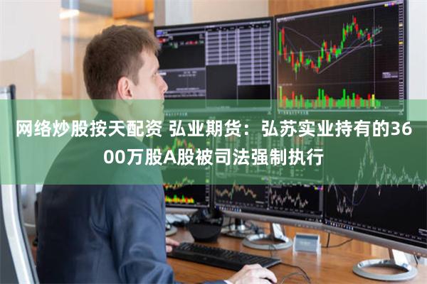 网络炒股按天配资 弘业期货：弘苏实业持有的3600万股A股被司法强制执行