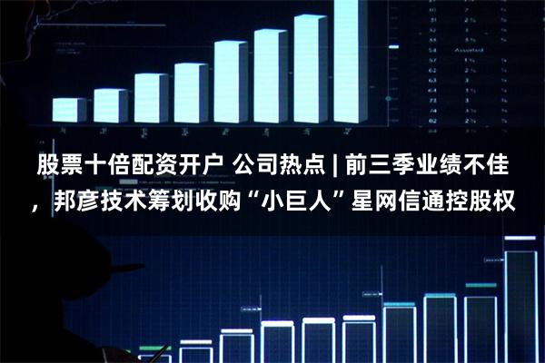 股票十倍配资开户 公司热点 | 前三季业绩不佳，邦彦技术筹划收购“小巨人”星网信通控股权