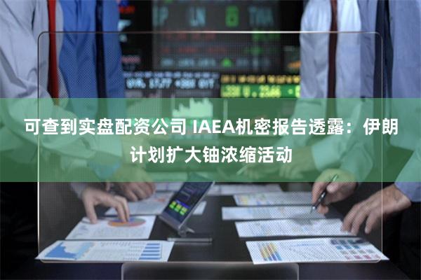 可查到实盘配资公司 IAEA机密报告透露：伊朗计划扩大铀浓缩活动