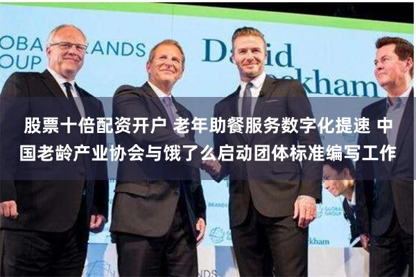 股票十倍配资开户 老年助餐服务数字化提速 中国老龄产业协会与饿了么启动团体标准编写工作
