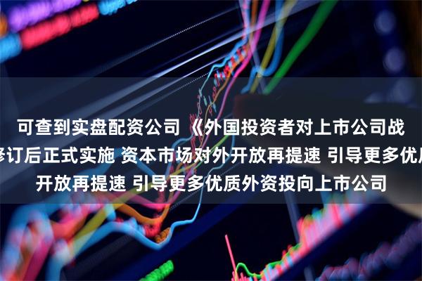可查到实盘配资公司 《外国投资者对上市公司战略投资管理办法》修订后正式实施 资本市场对外开放再提速 引导更多优质外资投向上市公司
