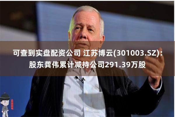 可查到实盘配资公司 江苏博云(301003.SZ)：股东龚伟累计减持公司291.39万股