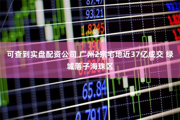 可查到实盘配资公司 广州2宗宅地近37亿成交 绿城落子海珠区