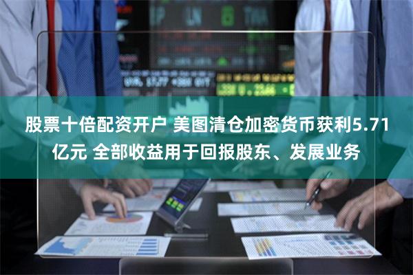 股票十倍配资开户 美图清仓加密货币获利5.71亿元 全部收益用于回报股东、发展业务