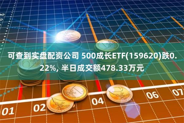 可查到实盘配资公司 500成长ETF(159620)跌0.22%, 半日成交额478.33万元